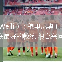 潘·韋里（Pan Weili）：穆里尼奧（Mourinho）是過去十年中曼聯最好的教練 很高興回到曼聯